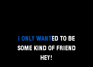 I ONLY WANTED TO BE
SOME KIND OF FRIEND
HEY!