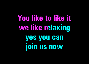 You like to like it
we like relaxing

yes you can
join us now