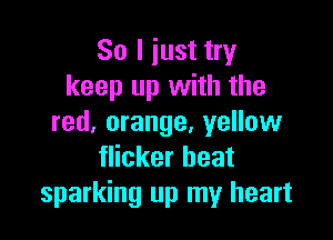 So I iust try
keep up with the

red, orange, yellow
flicker beat
sparking up my heart