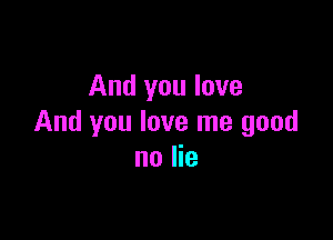 And you love

And you love me good
no lie