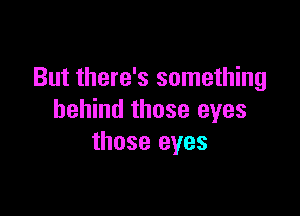 But there's something

behind those eyes
those eyes