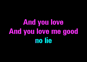 And you love

And you love me good
no lie