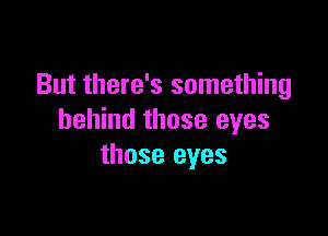 But there's something

behind those eyes
those eyes