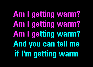 Am I getting warm?
Am I getting warm?
Am I getting warm?
And you can tell me
if I'm getting warm