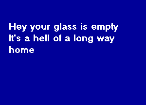 Hey your glass is empty
It's a hell of a long way
home