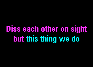 Diss each other on sight

but this thing we do