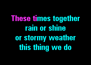 These times together
rain or shine

or stormy weather
this thing we do