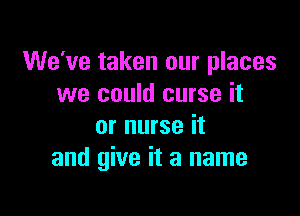 We've taken our places
we could curse it

or nurse it
and give it a name
