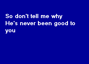 So don't tell me why
He's never been good to
you