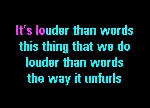 It's louder than words
this thing that we do

louder than words
the way it unfurls