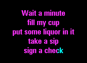 Wait a minute
fill my cup

put some liquor in it
take a sip
sign a check