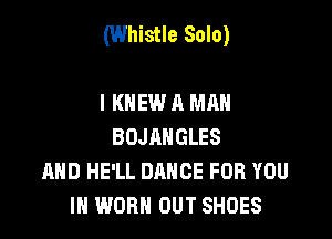 (Whistle Solo)

I KNEW A MAN
BOJAHGLES
AHD HE'LL DANCE FOR YOU
IN WORN OUT SHOES