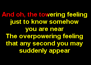 And oh, the towering feeling
just to know somehow
you are near
The overpowering feeling
that any second you may
suddenly appear