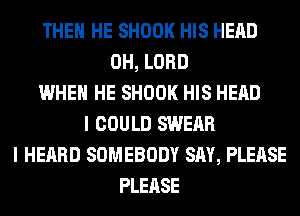 THEN HE SHOOK HIS HEAD
0H, LORD
WHEN HE SHOOK HIS HEAD
I COULD SWEAR
I HEARD SOMEBODY SAY, PLEASE
PLEASE