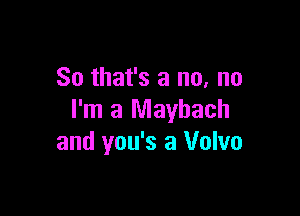 So that's a no, no

I'm a Mayhach
and you's a Volvo
