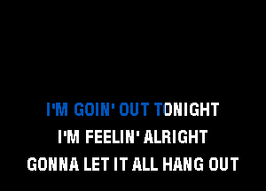 I'M GOIN' OUT TONIGHT
I'M FEELIN' ALRIGHT
GONNA LET IT ALL HANG OUT