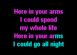 Here in your arms
I could spend

my whole life
Here in your arms
I could go all night