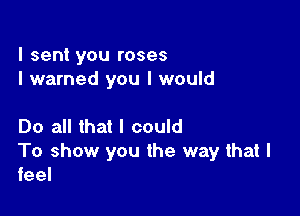 I sent you roses
I warned you I would

Do all that I could
To show you the way that I
feel