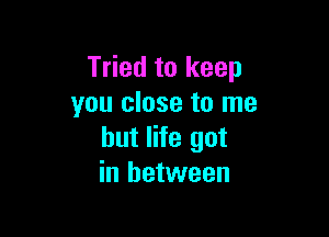 Tried to keep
you close to me

but life got
in between