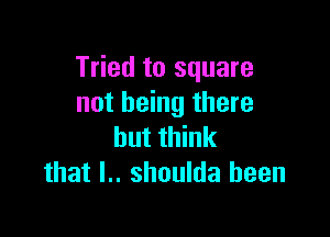 Tried to square
not being there

but think
that I.. shoulda been