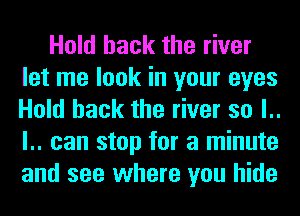 Hold hack the river
let me look in your eyes
Hold hack the river so l..
l.. can stop for a minute
and see where you hide