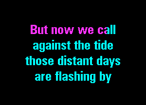 But now we call
against the tide

those distant days
are flashing by