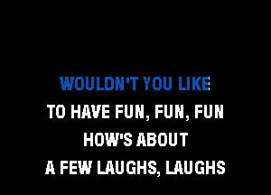 WOULDN'T YOU LIKE

TO HAVE FUN, FUH, FUH
HOW'S ABOUT
A FEW LAUGHS, LAUGHS