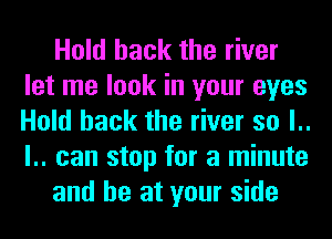 Hold hack the river
let me look in your eyes
Hold hack the river so l..
l.. can stop for a minute

and he at your side