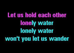 Let us hold each other
lonely water

lonely water
won't you let us wander