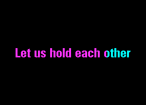 Let us hold each other