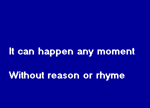 It can happen any moment

Without reason or rhyme