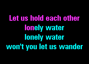 Let us hold each other
lonely water

lonely water
won't you let us wander