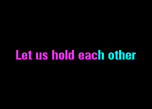 Let us hold each other