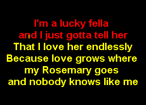 I'm a lucky fella
and I just gotta tell her
That I love her endlessly
Because love grows where
my Rosemary goes
and nobody knows like me