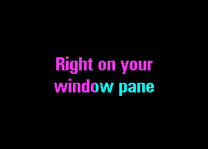 Right on your

window pane