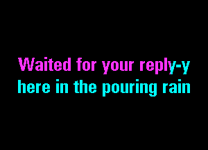 Waited for your repIy-yr

here in the pouring rain