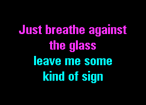 Just breathe against
the glass

leave me some
kind of sign