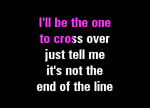 I'll be the one
to cross over

just tell me
it's not the
end of the line