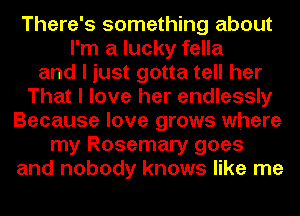 There's something about
I'm a lucky fella
and I just gotta tell her
That I love her endlessly
Because love grows where
my Rosemary goes
and nobody knows like me