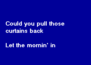 Could you pull those
curtains back

Let the mornin' in