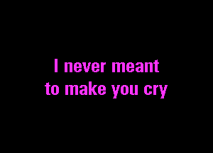 I never meant

to make you cry