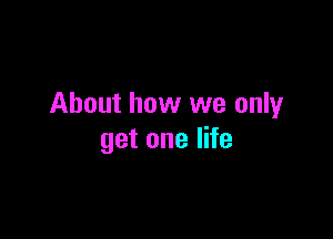 About how we only

get one life