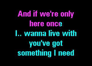 And if we're only
here once

l.. wanna live with
you've got
something I need