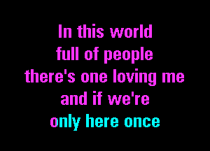 In this world
full of people

there's one loving me
and if we're
only here once