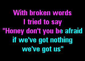 With broken words
I tried to say
Honey don't you be afraid
if we've got nothing
we've got us