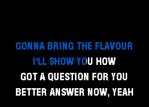 GONNA BRING THE FLAVOUR
I'LL SHOW YOU HOW
GOT A QUESTION FOR YOU
BETTER ANSWER HOW, YEAH