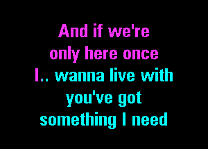 And if we're
only here once

l.. wanna live with
you've got
something I need