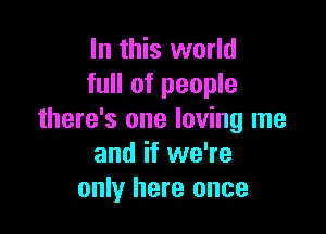 In this world
full of people

there's one loving me
and if we're
only here once