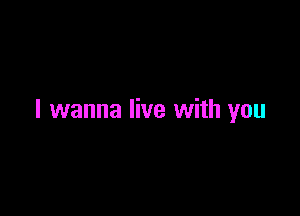I wanna live with you