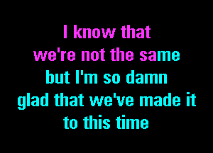 I know that
we're not the same

but I'm so damn
glad that we've made it
to this time